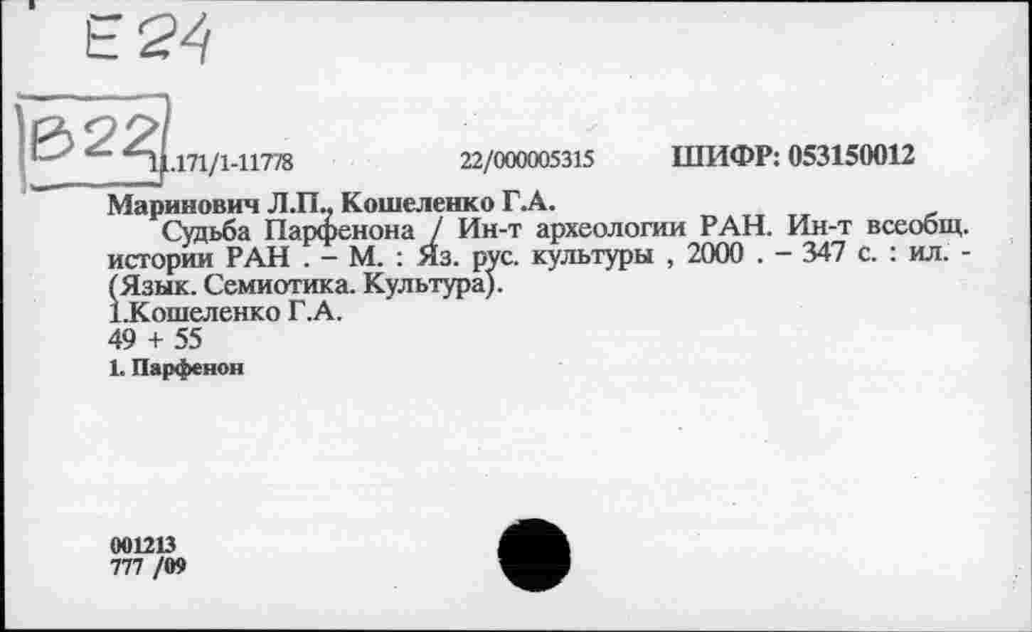 ﻿ß 2^
ШИФР: 053150012
1.171/1-11778	22/000005315
Маринович Л.П.. Кошеленко Г. А.
Судьба Парфенона / Ин-т археологии РАН. Ин-т всеобщ, истории РАН . - М. : Яз. рус. культуры , 2000 . - 347 с. : ил. -(Язык. Семиотика. Культура). іКошеленко Г.А.
49 + 55
1. Парфенон
001213
777 /09